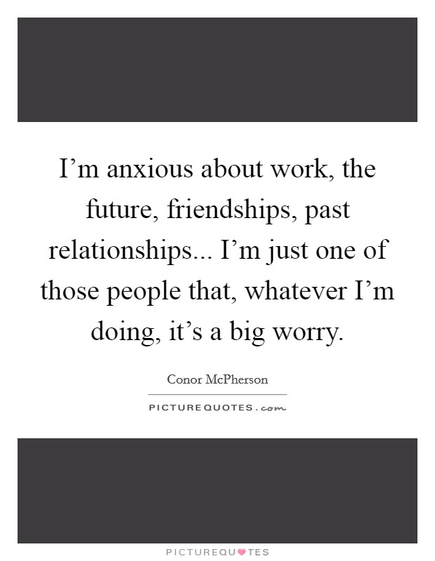 I'm anxious about work, the future, friendships, past relationships... I'm just one of those people that, whatever I'm doing, it's a big worry. Picture Quote #1
