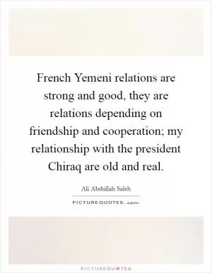 French Yemeni relations are strong and good, they are relations depending on friendship and cooperation; my relationship with the president Chiraq are old and real Picture Quote #1