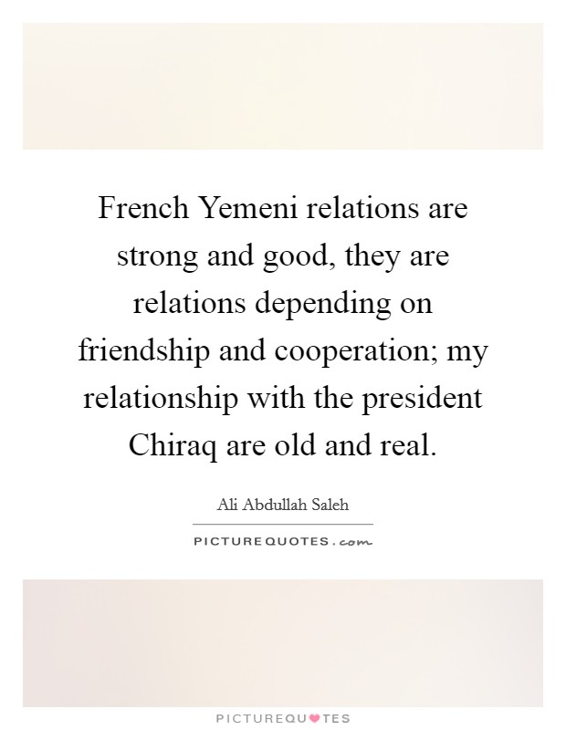 French Yemeni relations are strong and good, they are relations depending on friendship and cooperation; my relationship with the president Chiraq are old and real. Picture Quote #1