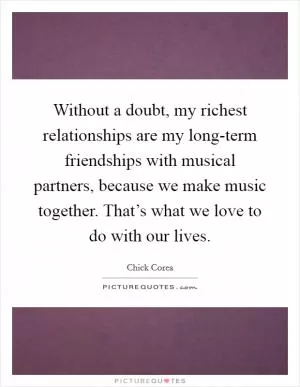 Without a doubt, my richest relationships are my long-term friendships with musical partners, because we make music together. That’s what we love to do with our lives Picture Quote #1