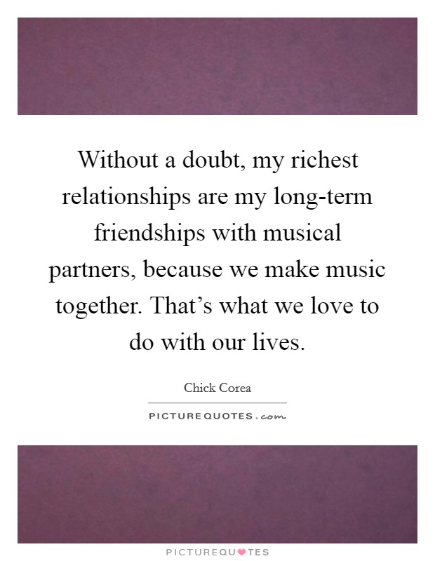 Without a doubt, my richest relationships are my long-term friendships with musical partners, because we make music together. That's what we love to do with our lives. Picture Quote #1
