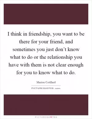 I think in friendship, you want to be there for your friend, and sometimes you just don’t know what to do or the relationship you have with them is not clear enough for you to know what to do Picture Quote #1