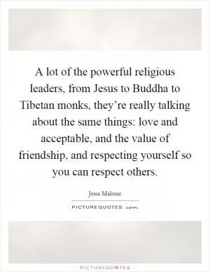 A lot of the powerful religious leaders, from Jesus to Buddha to Tibetan monks, they’re really talking about the same things: love and acceptable, and the value of friendship, and respecting yourself so you can respect others Picture Quote #1