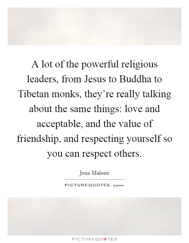 A lot of the powerful religious leaders, from Jesus to Buddha to Tibetan monks, they're really talking about the same things: love and acceptable, and the value of friendship, and respecting yourself so you can respect others. Picture Quote #1