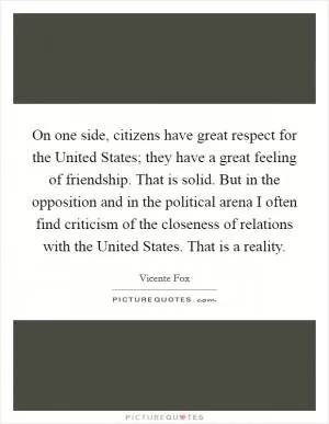 On one side, citizens have great respect for the United States; they have a great feeling of friendship. That is solid. But in the opposition and in the political arena I often find criticism of the closeness of relations with the United States. That is a reality Picture Quote #1
