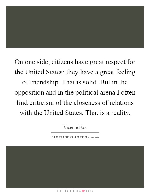 On one side, citizens have great respect for the United States; they have a great feeling of friendship. That is solid. But in the opposition and in the political arena I often find criticism of the closeness of relations with the United States. That is a reality. Picture Quote #1