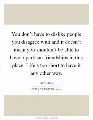 You don’t have to dislike people you disagree with and it doesn’t mean you shouldn’t be able to have bipartisan friendships in this place. Life’s too short to have it any other way Picture Quote #1