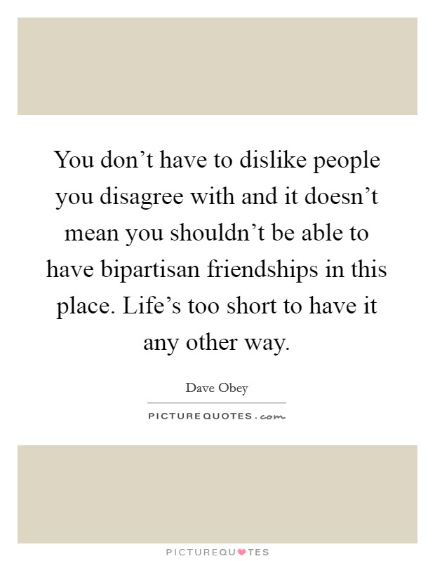You don't have to dislike people you disagree with and it doesn't mean you shouldn't be able to have bipartisan friendships in this place. Life's too short to have it any other way. Picture Quote #1