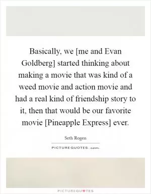Basically, we [me and Evan Goldberg] started thinking about making a movie that was kind of a weed movie and action movie and had a real kind of friendship story to it, then that would be our favorite movie [Pineapple Express] ever Picture Quote #1