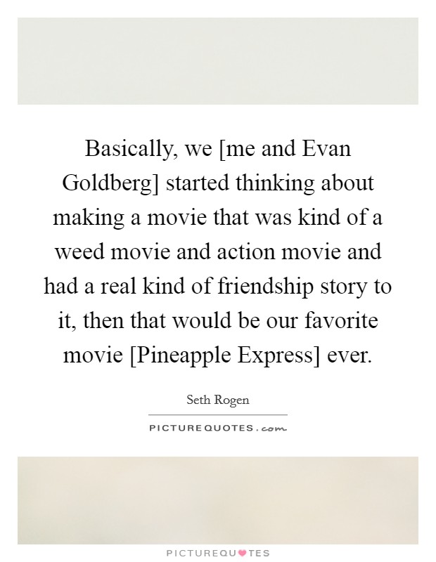 Basically, we [me and Evan Goldberg] started thinking about making a movie that was kind of a weed movie and action movie and had a real kind of friendship story to it, then that would be our favorite movie [Pineapple Express] ever. Picture Quote #1