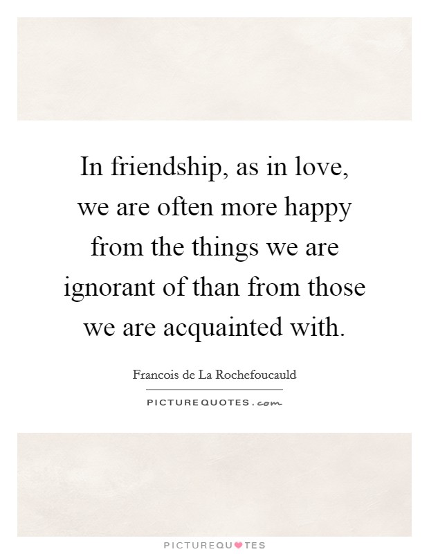 In friendship, as in love, we are often more happy from the things we are ignorant of than from those we are acquainted with. Picture Quote #1