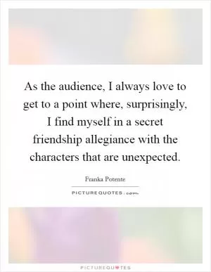 As the audience, I always love to get to a point where, surprisingly, I find myself in a secret friendship allegiance with the characters that are unexpected Picture Quote #1