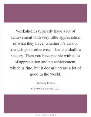 Workaholics typically have a lot of achievement with very little appreciation of what they have, whether it’s cars or friendships or otherwise. That is a shallow victory. Then you have people with a lot of appreciation and no achievement, which is fine, but it doesn’t create a lot of good in the world Picture Quote #1