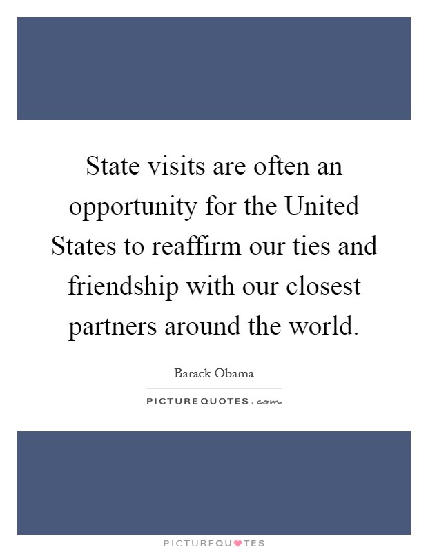 State visits are often an opportunity for the United States to reaffirm our ties and friendship with our closest partners around the world. Picture Quote #1