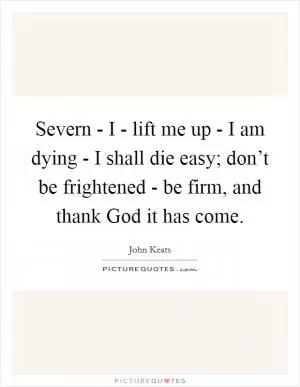 Severn - I - lift me up - I am dying - I shall die easy; don’t be frightened - be firm, and thank God it has come Picture Quote #1