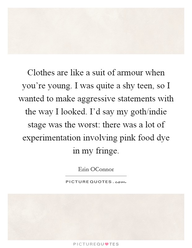 Clothes are like a suit of armour when you're young. I was quite a shy teen, so I wanted to make aggressive statements with the way I looked. I'd say my goth/indie stage was the worst: there was a lot of experimentation involving pink food dye in my fringe. Picture Quote #1