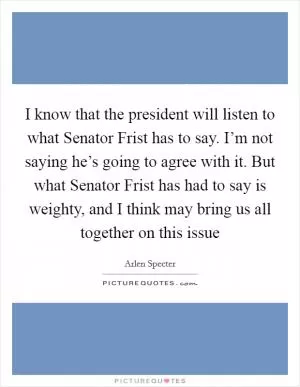 I know that the president will listen to what Senator Frist has to say. I’m not saying he’s going to agree with it. But what Senator Frist has had to say is weighty, and I think may bring us all together on this issue Picture Quote #1