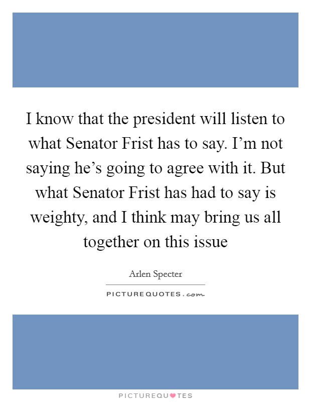 I know that the president will listen to what Senator Frist has to say. I'm not saying he's going to agree with it. But what Senator Frist has had to say is weighty, and I think may bring us all together on this issue Picture Quote #1