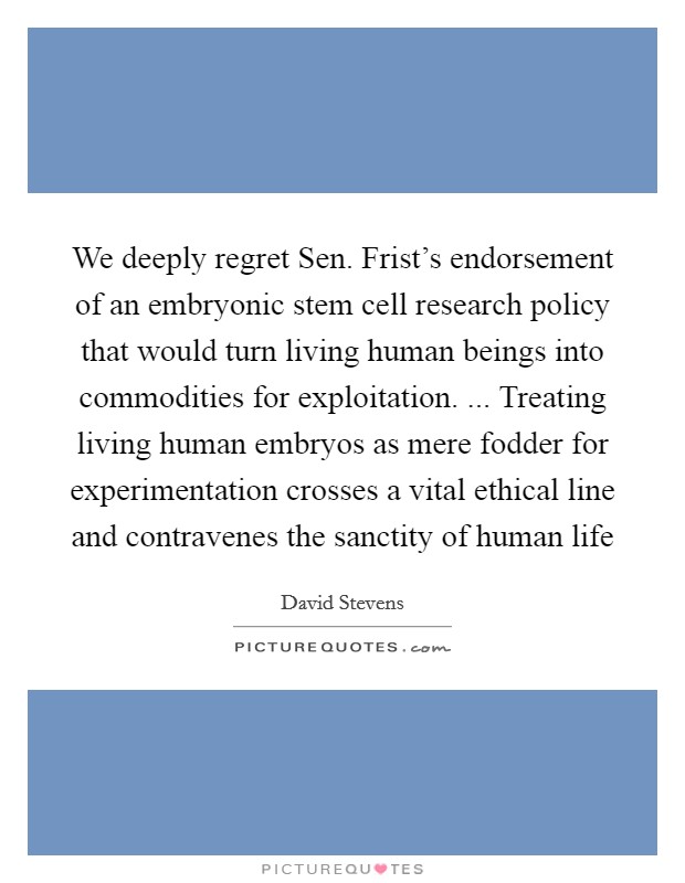 We deeply regret Sen. Frist's endorsement of an embryonic stem cell research policy that would turn living human beings into commodities for exploitation. ... Treating living human embryos as mere fodder for experimentation crosses a vital ethical line and contravenes the sanctity of human life Picture Quote #1