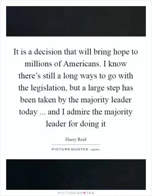 It is a decision that will bring hope to millions of Americans. I know there’s still a long ways to go with the legislation, but a large step has been taken by the majority leader today ... and I admire the majority leader for doing it Picture Quote #1