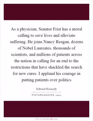 As a physician, Senator Frist has a moral calling to save lives and alleviate suffering. He joins Nancy Reagan, dozens of Nobel Laureates, thousands of scientists, and millions of patients across the nation in calling for an end to the restrictions that have shackled the search for new cures. I applaud his courage in putting patients over politics Picture Quote #1