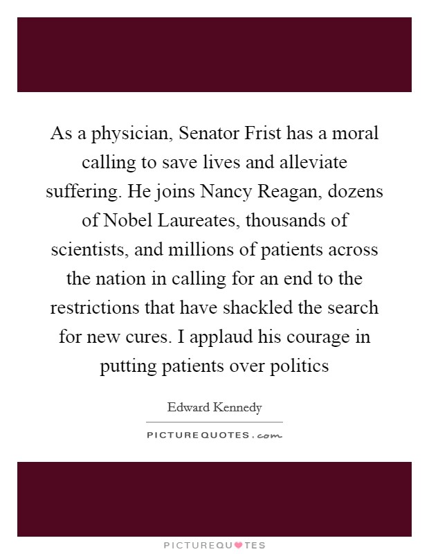 As a physician, Senator Frist has a moral calling to save lives and alleviate suffering. He joins Nancy Reagan, dozens of Nobel Laureates, thousands of scientists, and millions of patients across the nation in calling for an end to the restrictions that have shackled the search for new cures. I applaud his courage in putting patients over politics Picture Quote #1