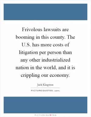 Frivolous lawsuits are booming in this county. The U.S. has more costs of litigation per person than any other industrialized nation in the world, and it is crippling our economy Picture Quote #1