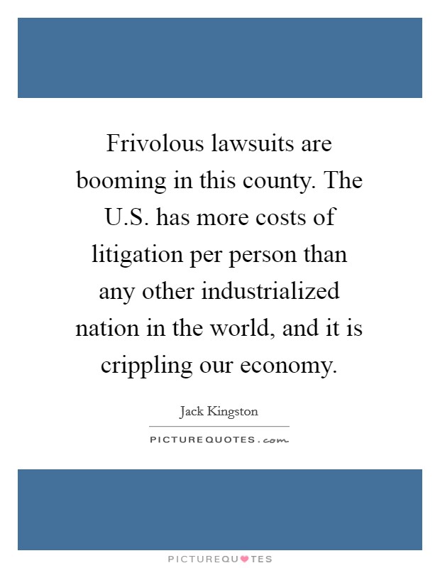 Frivolous lawsuits are booming in this county. The U.S. has more costs of litigation per person than any other industrialized nation in the world, and it is crippling our economy. Picture Quote #1