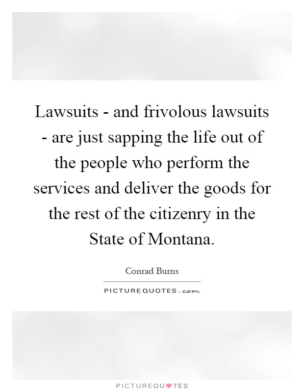Lawsuits - and frivolous lawsuits - are just sapping the life out of the people who perform the services and deliver the goods for the rest of the citizenry in the State of Montana. Picture Quote #1