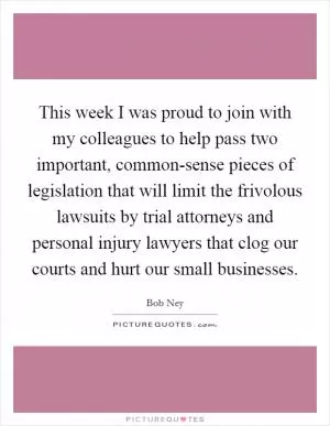 This week I was proud to join with my colleagues to help pass two important, common-sense pieces of legislation that will limit the frivolous lawsuits by trial attorneys and personal injury lawyers that clog our courts and hurt our small businesses Picture Quote #1