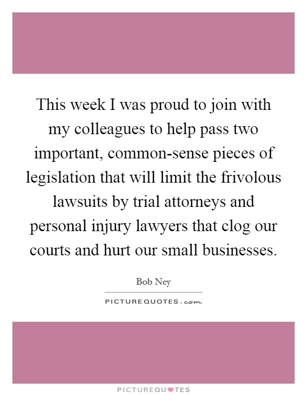 This week I was proud to join with my colleagues to help pass two important, common-sense pieces of legislation that will limit the frivolous lawsuits by trial attorneys and personal injury lawyers that clog our courts and hurt our small businesses. Picture Quote #1