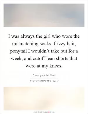 I was always the girl who wore the mismatching socks, frizzy hair, ponytail I wouldn’t take out for a week, and cutoff jean shorts that were at my knees Picture Quote #1