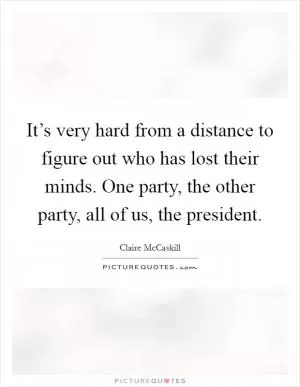 It’s very hard from a distance to figure out who has lost their minds. One party, the other party, all of us, the president Picture Quote #1