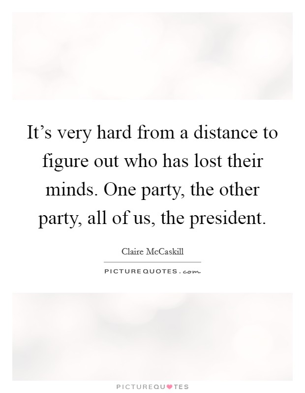 It's very hard from a distance to figure out who has lost their minds. One party, the other party, all of us, the president. Picture Quote #1