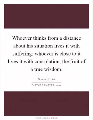 Whoever thinks from a distance about his situation lives it with suffering; whoever is close to it lives it with consolation, the fruit of a true wisdom Picture Quote #1