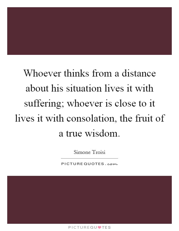 Whoever thinks from a distance about his situation lives it with suffering; whoever is close to it lives it with consolation, the fruit of a true wisdom. Picture Quote #1