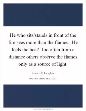 He who sits/stands in front of the fire sees more than the flames.. He feels the heat! Too often from a distance others observe the flames only as a source of light Picture Quote #1