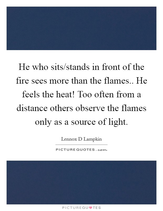 He who sits/stands in front of the fire sees more than the flames.. He feels the heat! Too often from a distance others observe the flames only as a source of light. Picture Quote #1