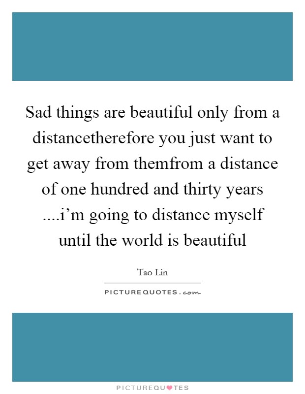 Sad things are beautiful only from a distancetherefore you just want to get away from themfrom a distance of one hundred and thirty years ....i'm going to distance myself until the world is beautiful Picture Quote #1