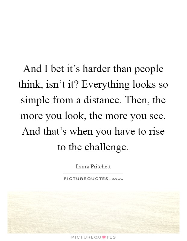 And I bet it's harder than people think, isn't it? Everything looks so simple from a distance. Then, the more you look, the more you see. And that's when you have to rise to the challenge. Picture Quote #1