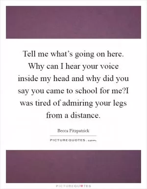 Tell me what’s going on here. Why can I hear your voice inside my head and why did you say you came to school for me?I was tired of admiring your legs from a distance Picture Quote #1