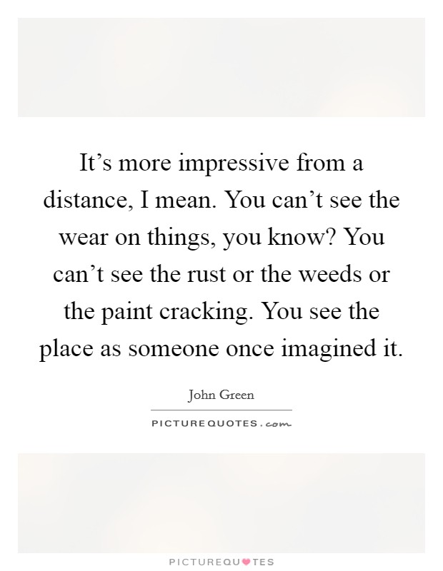 It's more impressive from a distance, I mean. You can't see the wear on things, you know? You can't see the rust or the weeds or the paint cracking. You see the place as someone once imagined it. Picture Quote #1