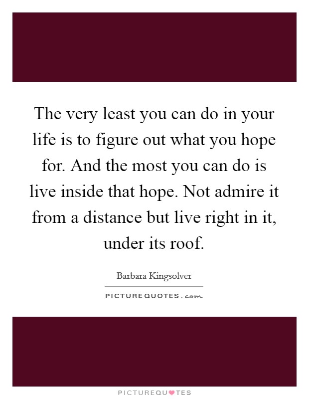 The very least you can do in your life is to figure out what you hope for. And the most you can do is live inside that hope. Not admire it from a distance but live right in it, under its roof. Picture Quote #1