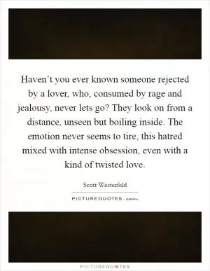 Haven’t you ever known someone rejected by a lover, who, consumed by rage and jealousy, never lets go? They look on from a distance, unseen but boiling inside. The emotion never seems to tire, this hatred mixed with intense obsession, even with a kind of twisted love Picture Quote #1