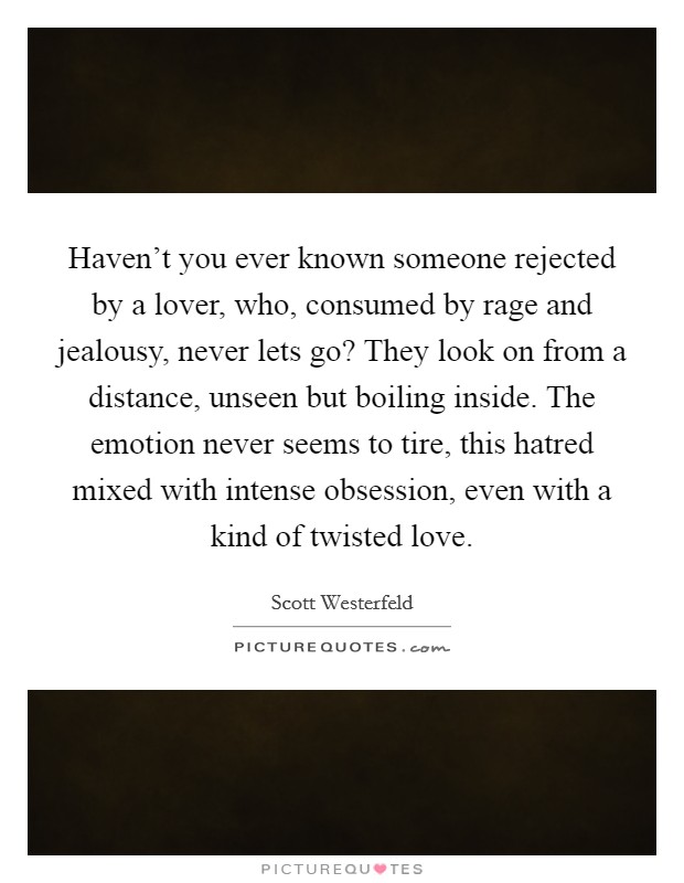 Haven't you ever known someone rejected by a lover, who, consumed by rage and jealousy, never lets go? They look on from a distance, unseen but boiling inside. The emotion never seems to tire, this hatred mixed with intense obsession, even with a kind of twisted love. Picture Quote #1