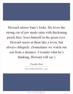 Howard adores Sam’s looks. He loves the strong cut of jaw made satin with thickening peach fuzz, loses himself in the green eyes. Howard stares at them like a lover, but always obliquely. (Sometimes we watch our son from a distance. I wonder what he’s thinking, Howard will say.) Picture Quote #1