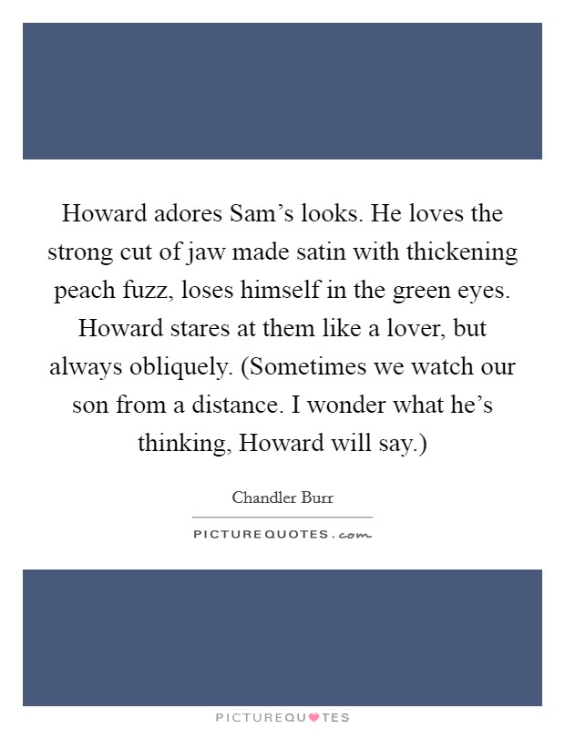 Howard adores Sam's looks. He loves the strong cut of jaw made satin with thickening peach fuzz, loses himself in the green eyes. Howard stares at them like a lover, but always obliquely. (Sometimes we watch our son from a distance. I wonder what he's thinking, Howard will say.) Picture Quote #1