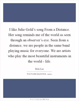 I like Julie Gold’s song From a Distance. Her song reminds me of the world as seen through an observer’s eye. Seen from a distance, we are people in the same band playing music for everyone. We are artists who play the most beautiful instruments in the world - life Picture Quote #1