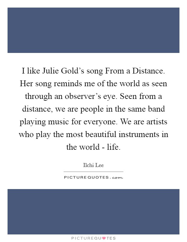 I like Julie Gold's song From a Distance. Her song reminds me of the world as seen through an observer's eye. Seen from a distance, we are people in the same band playing music for everyone. We are artists who play the most beautiful instruments in the world - life. Picture Quote #1