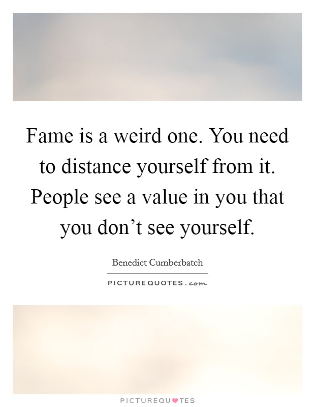 Fame is a weird one. You need to distance yourself from it. People see a value in you that you don't see yourself. Picture Quote #1